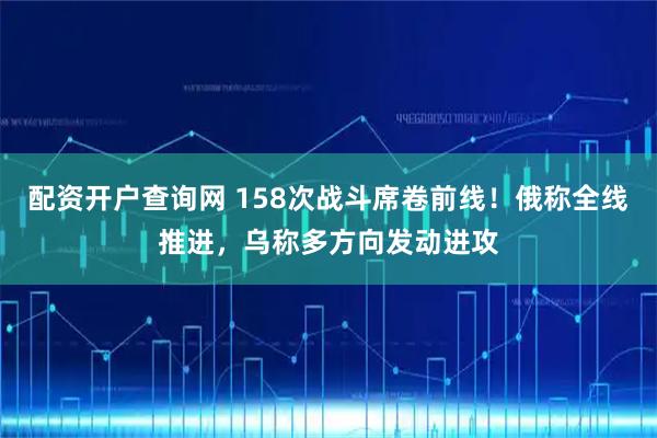 配资开户查询网 158次战斗席卷前线!俄称全线推进,乌称多方向发动进攻