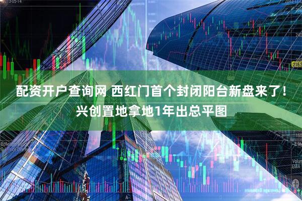 配资开户查询网 西红门首个封闭阳台新盘来了!兴创置地拿地1年出总平图