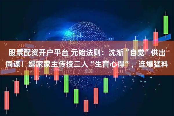 股票配资开户平台 元始法则:沈渐“自觉”供出同谋!嫦家家主传授二人“生育心得”,连爆猛料