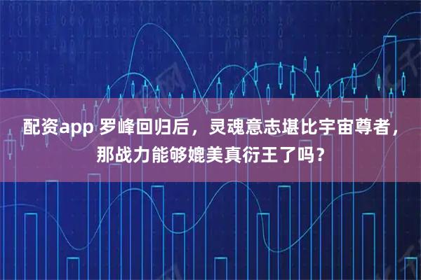 配资app 罗峰回归后,灵魂意志堪比宇宙尊者,那战力能够媲美真衍王了吗?