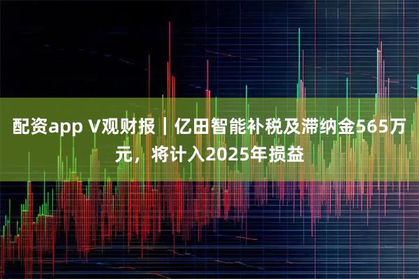 配资app V观财报|亿田智能补税及滞纳金565万元,将计入2025年损益