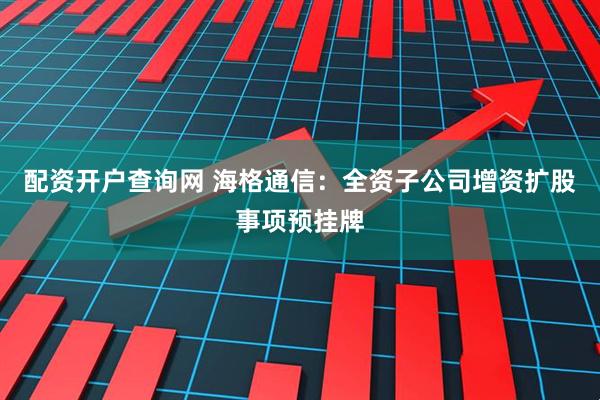 配资开户查询网 海格通信:全资子公司增资扩股事项预挂牌