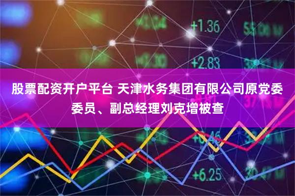 股票配资开户平台 天津水务集团有限公司原党委委员、副总经理刘克增被查