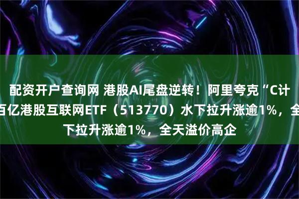 配资开户查询网 港股AI尾盘逆转!阿里夸克“C计划”曝光,百亿港股互联网ETF(513770)水下拉升涨逾1%,全天溢价高企