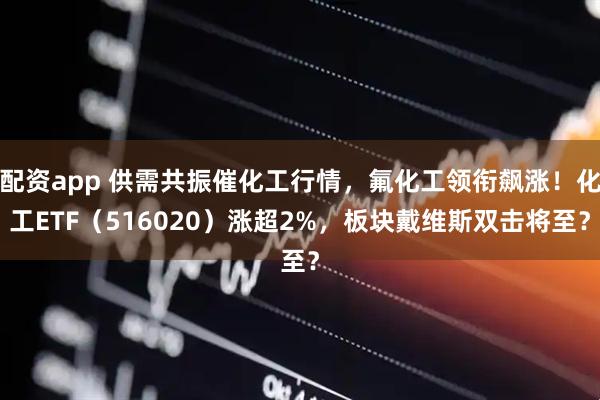 配资app 供需共振催化工行情,氟化工领衔飙涨!化工ETF(516020)涨超2%,板块戴维斯双击将至?