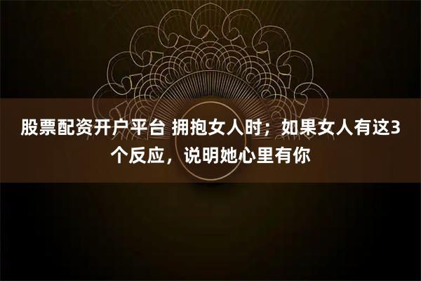 股票配资开户平台 拥抱女人时;如果女人有这3个反应,说明她心里有你