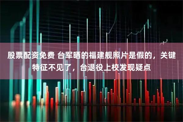 股票配资免费 台军晒的福建舰照片是假的，关键特征不见了，台退役上校发现疑点