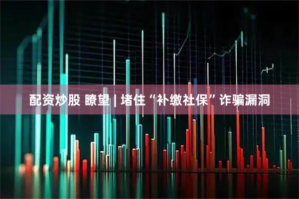 配资炒股 瞭望 | 堵住“补缴社保”诈骗漏洞