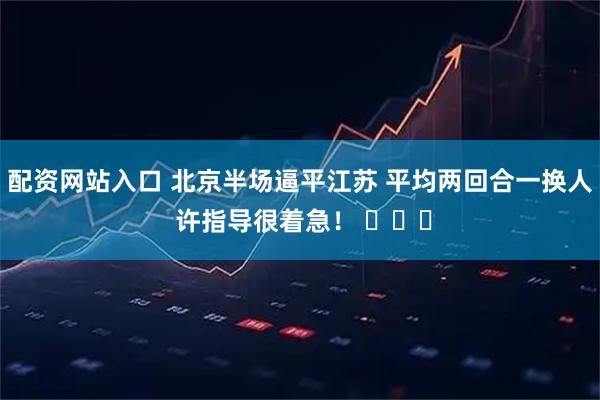 配资网站入口 北京半场逼平江苏 平均两回合一换人 许指导很着急！ ​​​