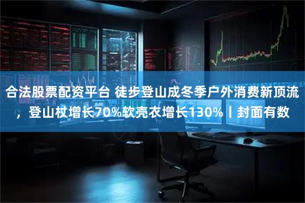 合法股票配资平台 徒步登山成冬季户外消费新顶流,登山杖增长70%软壳衣增长130%丨封面有数
