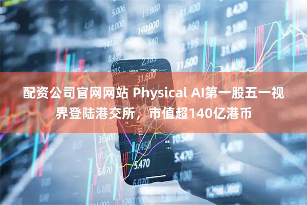 配资公司官网网站 Physical AI第一股五一视界登陆港交所，市值超140亿港币