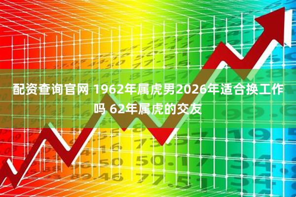 配资查询官网 1962年属虎男2026年适合换工作吗 62年属虎的交友