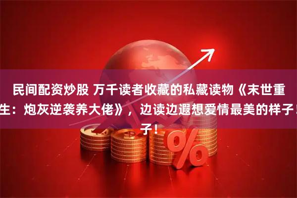 民间配资炒股 万千读者收藏的私藏读物《末世重生：炮灰逆袭养大佬》，边读边遐想爱情最美的样子！