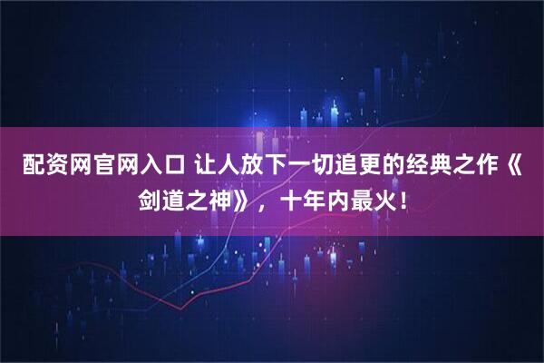 配资网官网入口 让人放下一切追更的经典之作《剑道之神》，十年内最火！