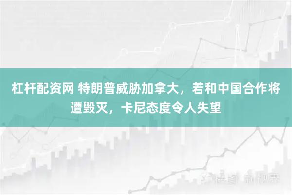 杠杆配资网 特朗普威胁加拿大，若和中国合作将遭毁灭，卡尼态度令人失望