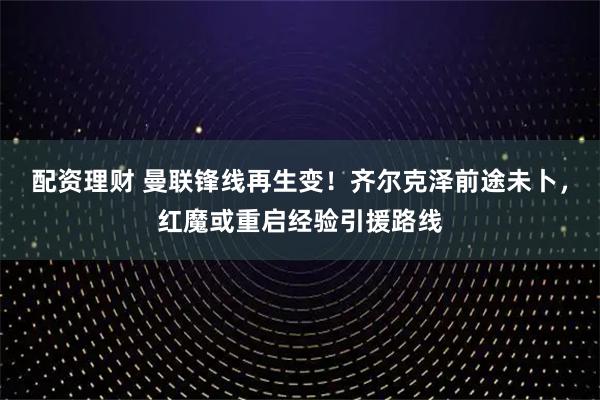 配资理财 曼联锋线再生变！齐尔克泽前途未卜，红魔或重启经验引援路线
