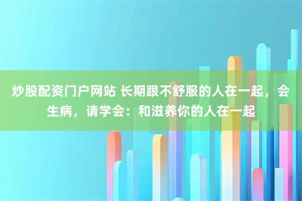 炒股配资门户网站 长期跟不舒服的人在一起，会生病，请学会：和滋养你的人在一起