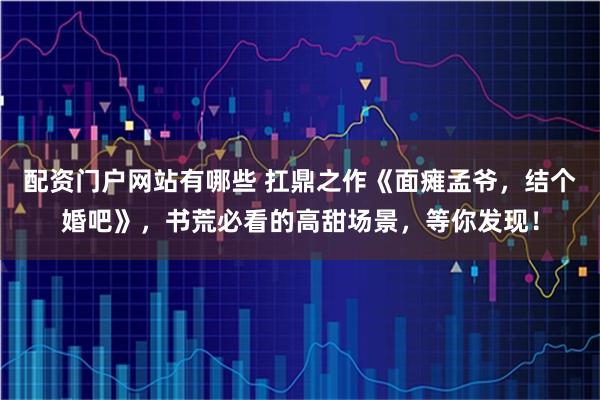 配资门户网站有哪些 扛鼎之作《面瘫孟爷，结个婚吧》，书荒必看的高甜场景，等你发现！