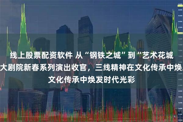 线上股票配资软件 从“钢铁之城”到“艺术花城”：攀枝花大剧院新春系列演出收官，三线精神在文化传承中焕发时代光彩