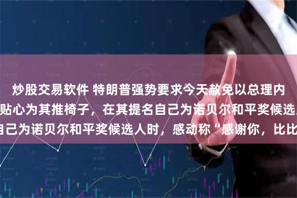 炒股交易软件 特朗普强势要求今天赦免以总理内塔尼亚胡，曾两次公开贴心为其推椅子，在其提名自己为诺贝尔和平奖候选人时，感动称“感谢你，比比”