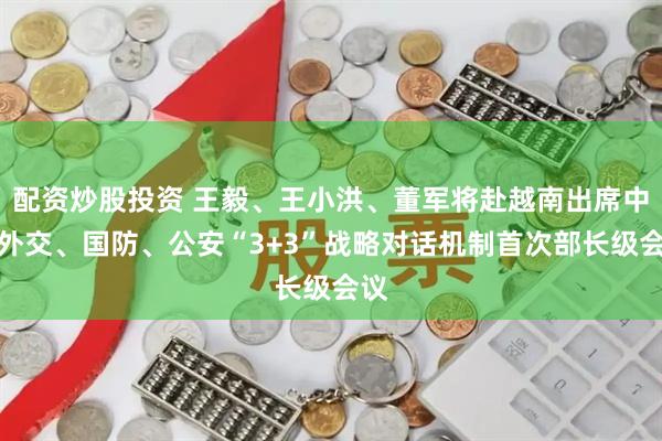 配资炒股投资 王毅、王小洪、董军将赴越南出席中越外交、国防、公安“3+3”战略对话机制首次部长级会议