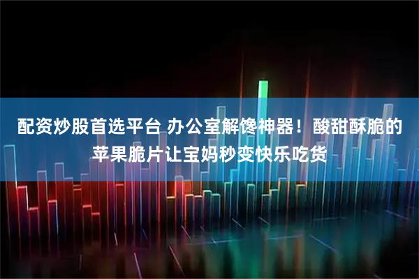 配资炒股首选平台 办公室解馋神器！酸甜酥脆的苹果脆片让宝妈秒变快乐吃货