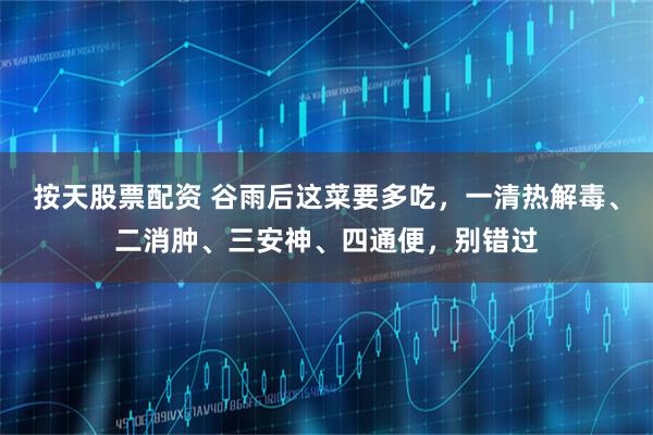 按天股票配资 谷雨后这菜要多吃，一清热解毒、二消肿、三安神、四通便，别错过