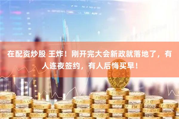 在配资炒股 王炸！刚开完大会新政就落地了，有人连夜签约，有人后悔买早！
