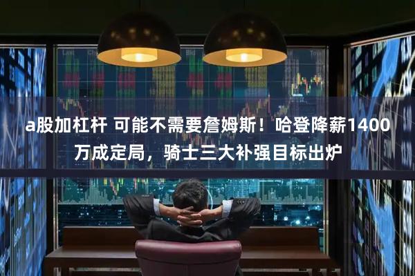 a股加杠杆 可能不需要詹姆斯！哈登降薪1400万成定局，骑士三大补强目标出炉