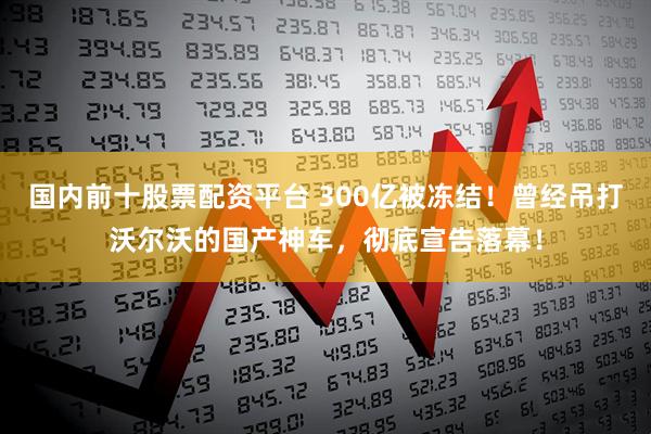 国内前十股票配资平台 300亿被冻结！曾经吊打沃尔沃的国产神车，彻底宣告落幕！